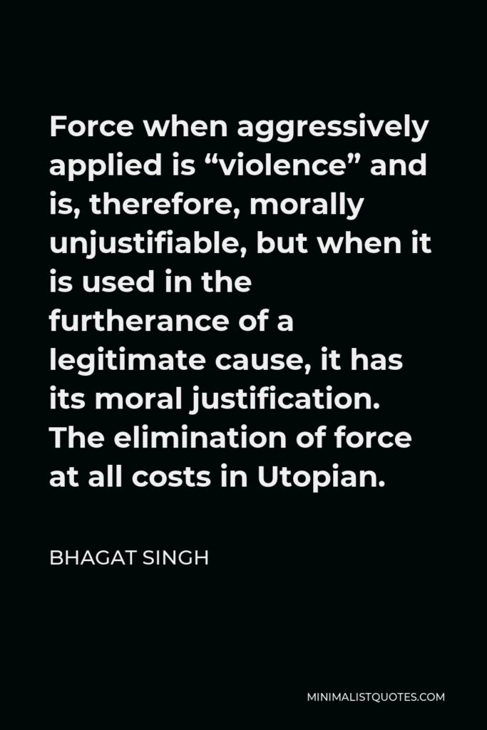Bhagat Singh Quote - Force when aggressively applied is “violence” and is, therefore, morally unjustifiable, but when it is used in the furtherance of a legitimate cause, it has its moral justification. The elimination of force at all costs in Utopian.