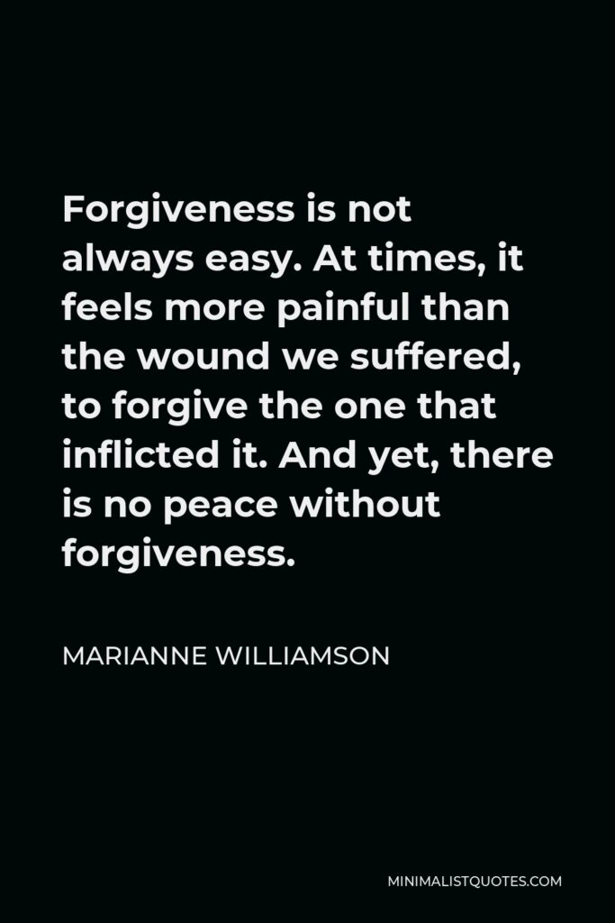 Marianne Williamson Quote - Forgiveness is not always easy. At times, it feels more painful than the wound we suffered, to forgive the one that inflicted it. And yet, there is no peace without forgiveness.