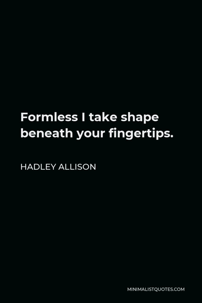 Hadley Allison Quote - Formless I take shape beneath your fingertips.