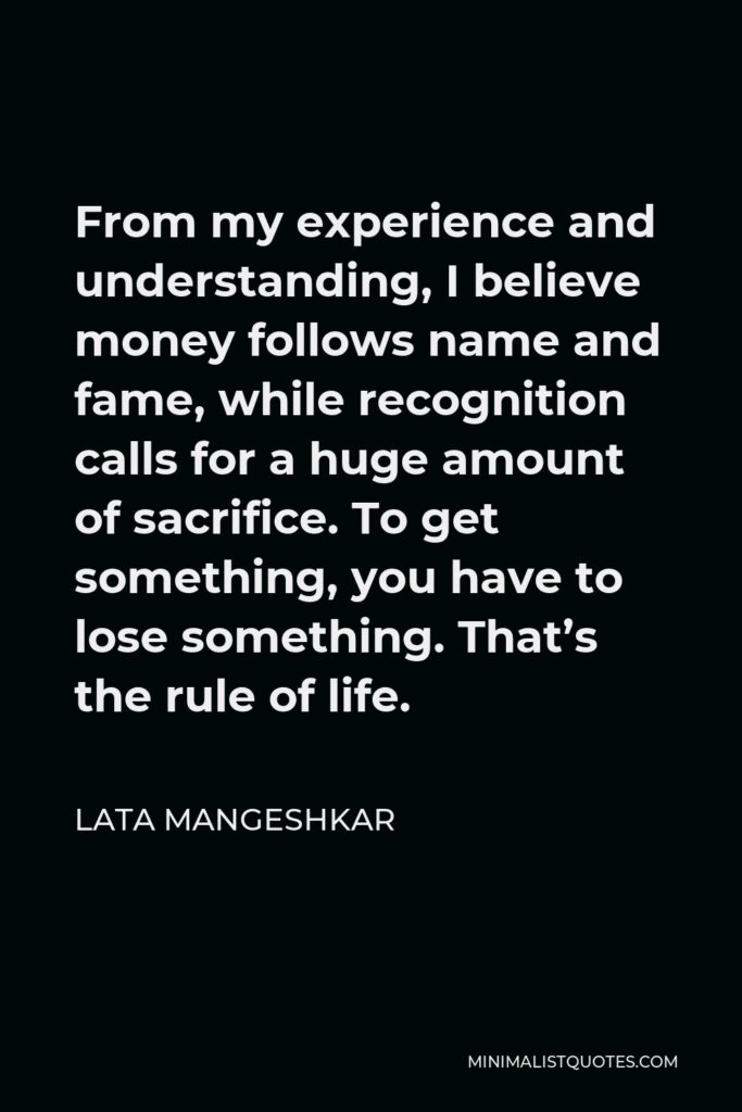 Lata Mangeshkar Quote - From my experience and understanding, I believe money follows name and fame, while recognition calls for a huge amount of sacrifice. To get something, you have to lose something. That’s the rule of life.