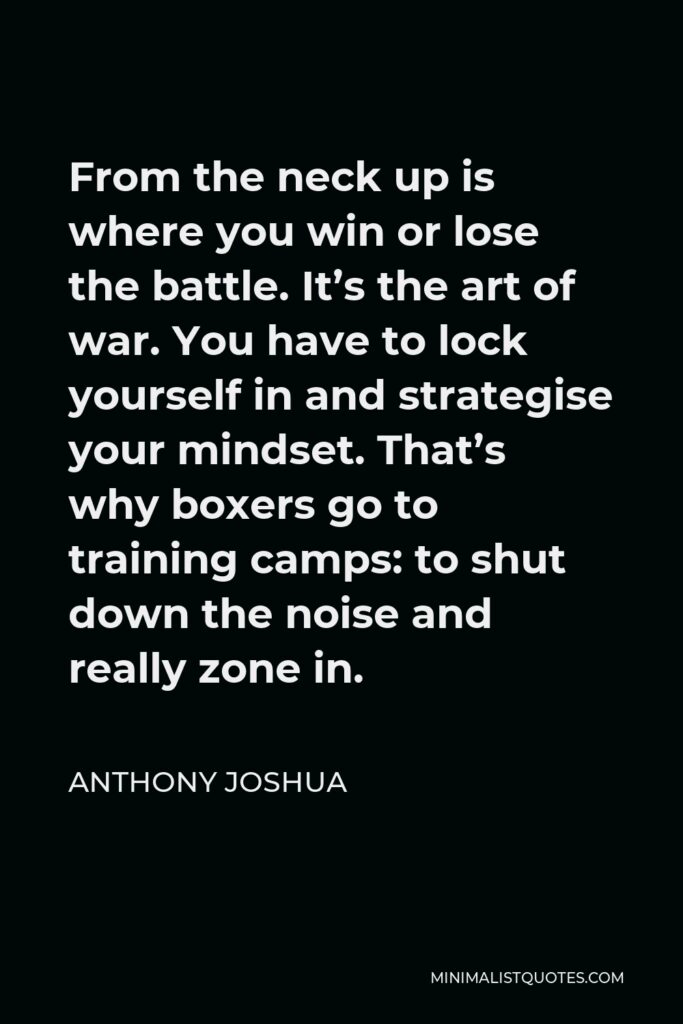 Anthony Joshua Quote - From the neck up is where you win or lose the battle. It’s the art of war. You have to lock yourself in and strategise your mindset. That’s why boxers go to training camps: to shut down the noise and really zone in.