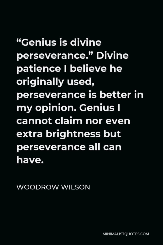 Woodrow Wilson Quote - “Genius is divine perseverance.” Divine patience I believe he originally used, perseverance is better in my opinion. Genius I cannot claim nor even extra brightness but perseverance all can have.