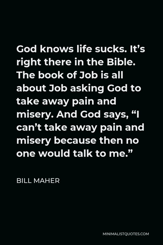 Bill Maher Quote - God knows life sucks. It’s right there in the Bible. The book of Job is all about Job asking God to take away pain and misery. And God says, “I can’t take away pain and misery because then no one would talk to me.”