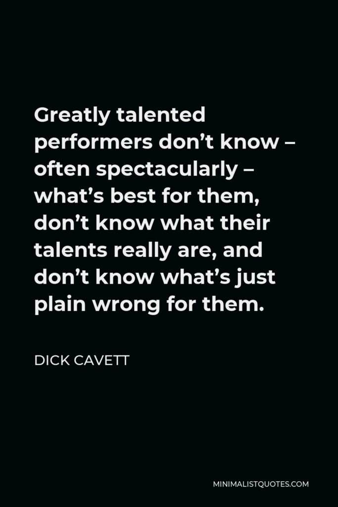 Dick Cavett Quote - Greatly talented performers don’t know – often spectacularly – what’s best for them, don’t know what their talents really are, and don’t know what’s just plain wrong for them.