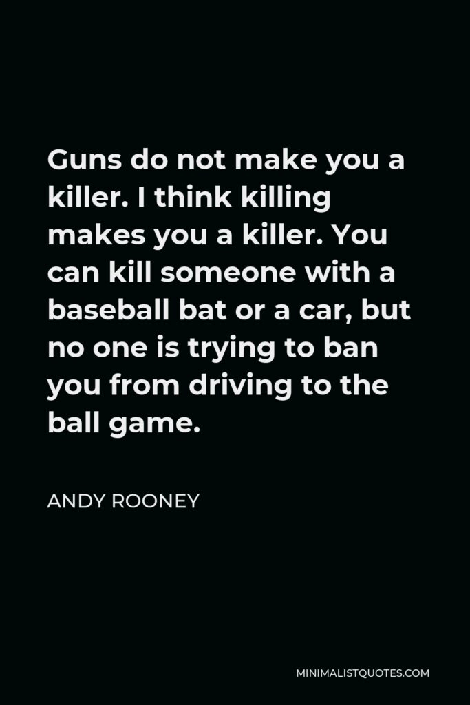 Andy Rooney Quote - Guns do not make you a killer. I think killing makes you a killer. You can kill someone with a baseball bat or a car, but no one is trying to ban you from driving to the ball game.