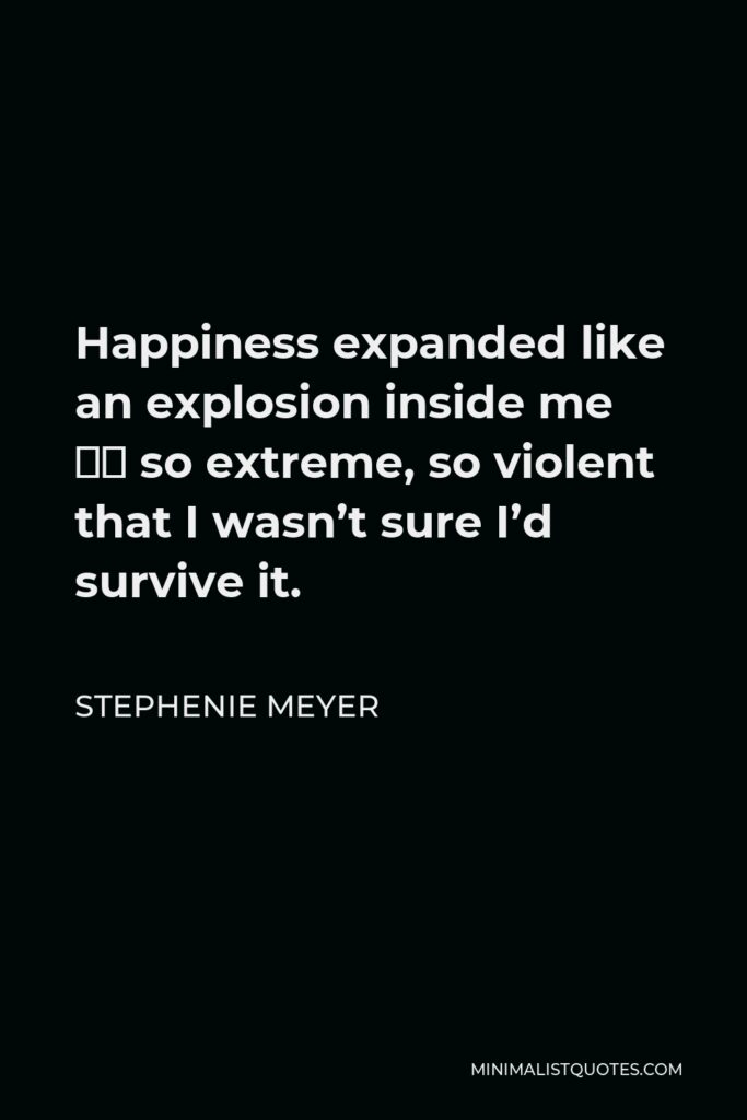 Stephenie Meyer Quote - Happiness expanded like an explosion inside me – so extreme, so violent that I wasn’t sure I’d survive it.