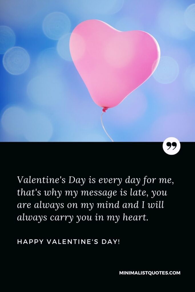 Happy belated valentine's day: Valentine's Day is every day for me, that's why my message is late, you are always on my mind and I will always carry you in my heart. Happy Valentines Day!