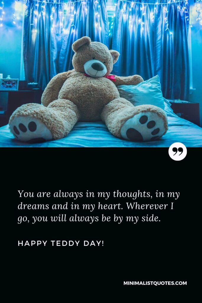 Happy teddy day my love: You are always in my thoughts, in my dreams and in my heart. Wherever I go, you will always be by my side. Happy Teddy Day!