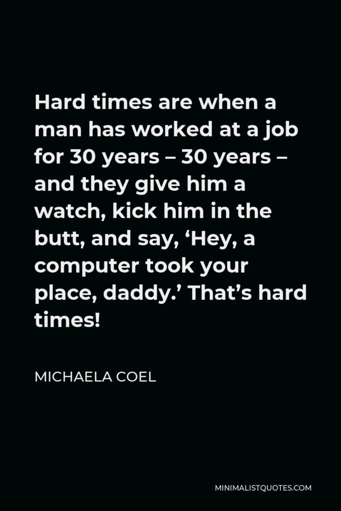 Michaela Coel Quote - Hard times are when a man has worked at a job for 30 years – 30 years – and they give him a watch, kick him in the butt, and say, ‘Hey, a computer took your place, daddy.’ That’s hard times!