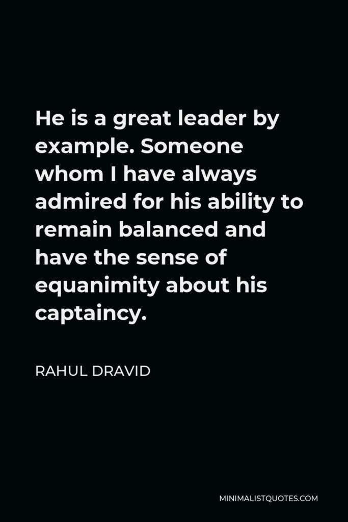 Rahul Dravid Quote - He is a great leader by example. Someone whom I have always admired for his ability to remain balanced and have the sense of equanimity about his captaincy.