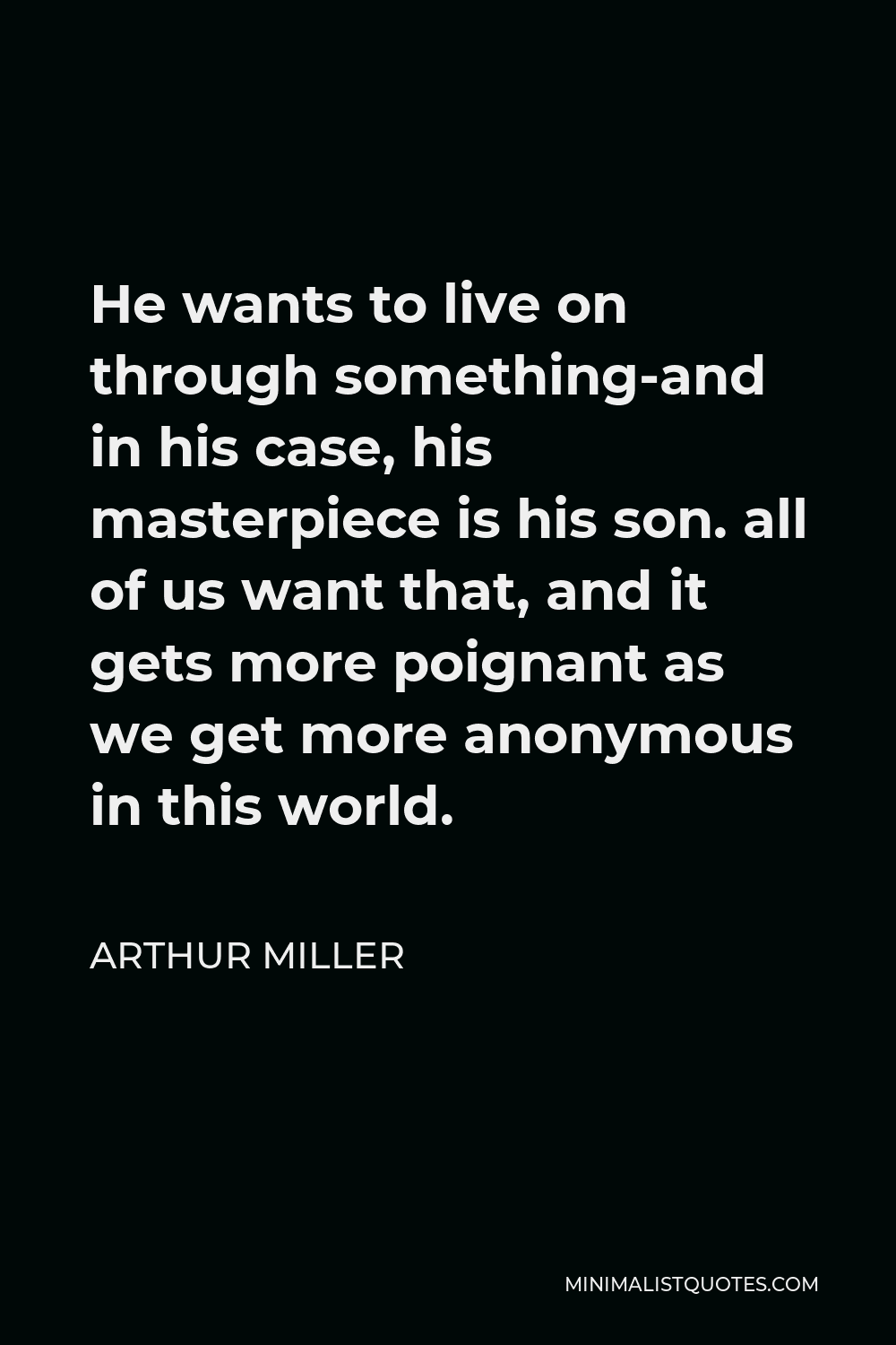 Arthur Miller Quote - He wants to live on through something-and in his case, his masterpiece is his son. all of us want that, and it gets more poignant as we get more anonymous in this world.