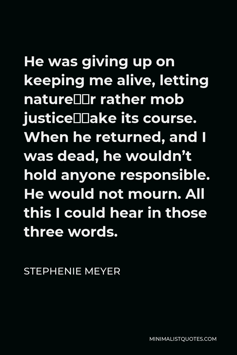 Stephenie Meyer Quote - He was giving up on keeping me alive, letting nature–or rather mob justice–take its course. When he returned, and I was dead, he wouldn’t hold anyone responsible. He would not mourn. All this I could hear in those three words.