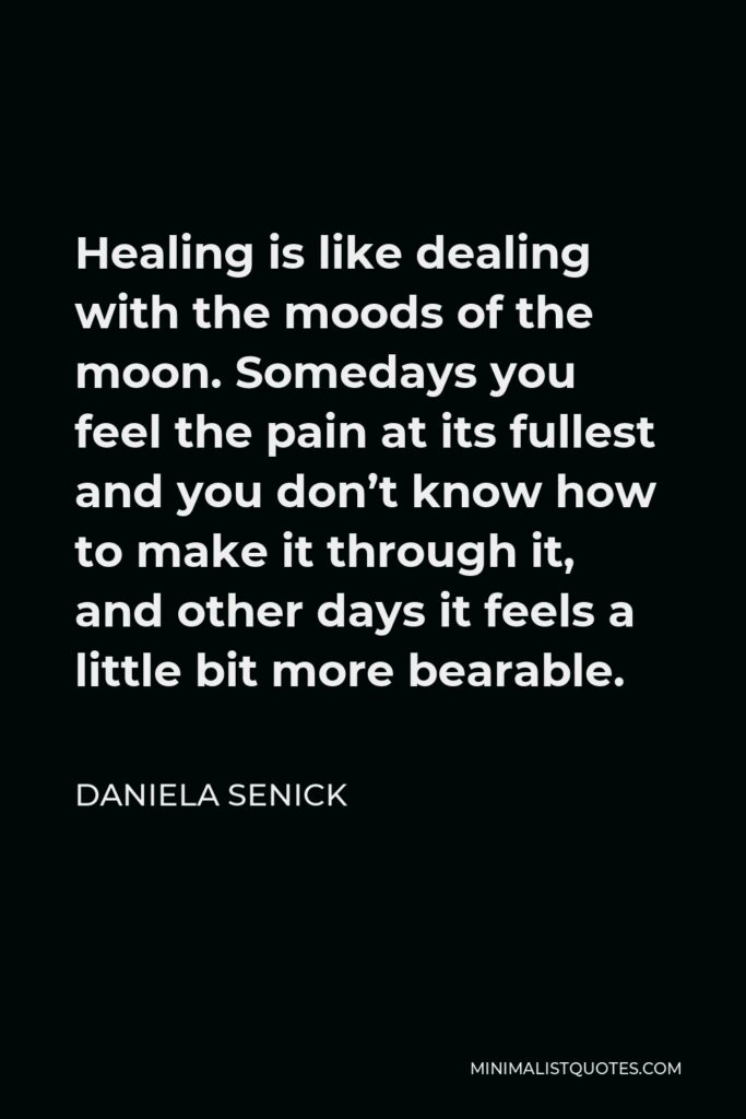 Daniela Senick Quote - Healing is like dealing with the moods of the moon. Somedays you feel the pain at its fullest and you don’t know how to make it through it, and other days it feels a little bit more bearable.