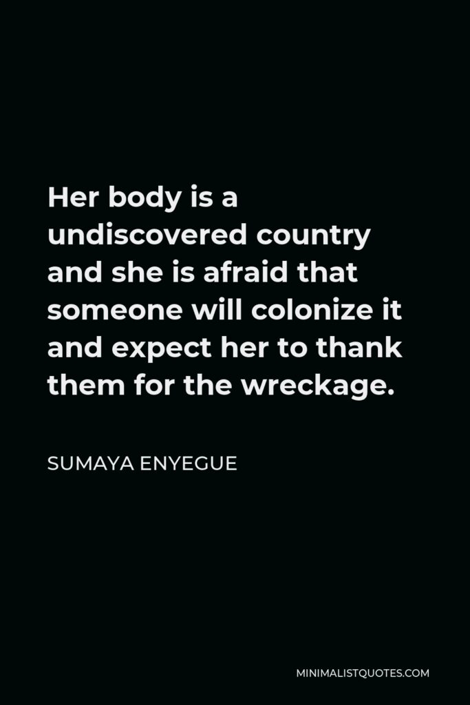 Sumaya Enyegue Quote - Her body is a undiscovered country and she is afraid that someone will colonize it and expect her to thank them for the wreckage.