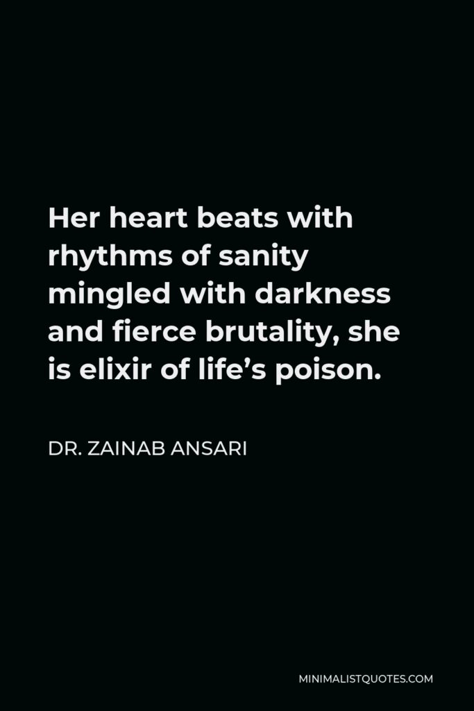 Dr. Zainab Ansari Quote - Her heart beats with rhythms of sanity mingled with darkness and fierce brutality, she is elixir of life’s poison.