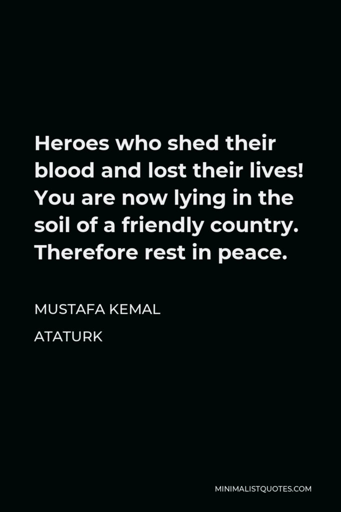 Mustafa Kemal Ataturk Quote - Heroes who shed their blood and lost their lives! You are now lying in the soil of a friendly country. Therefore rest in peace.