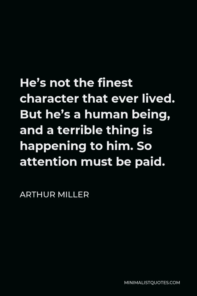 Arthur Miller Quote - He’s not the finest character that ever lived. But he’s a human being, and a terrible thing is happening to him. So attention must be paid.