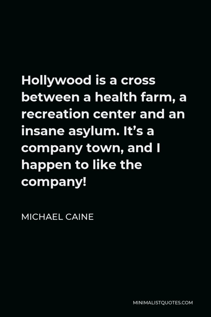 Michael Caine Quote - Hollywood is a cross between a health farm, a recreation center and an insane asylum. It’s a company town, and I happen to like the company!