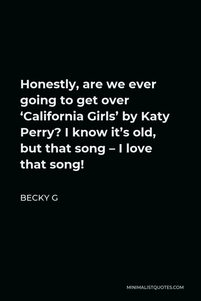 Becky G Quote - Honestly, are we ever going to get over ‘California Girls’ by Katy Perry? I know it’s old, but that song – I love that song!