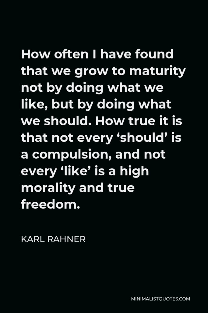 Karl Rahner Quote - How often I have found that we grow to maturity not by doing what we like, but by doing what we should. How true it is that not every ‘should’ is a compulsion, and not every ‘like’ is a high morality and true freedom.