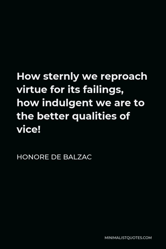 Honore de Balzac Quote - How sternly we reproach virtue for its failings, how indulgent we are to the better qualities of vice!