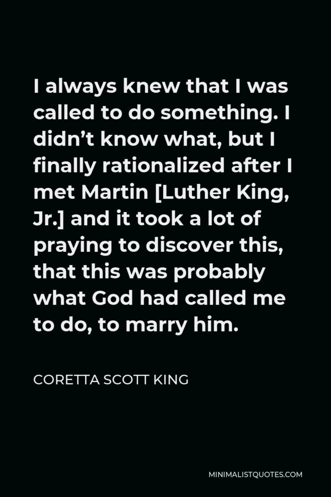 Coretta Scott King Quote - I always knew that I was called to do something. I didn’t know what, but I finally rationalized after I met Martin [Luther King, Jr.] and it took a lot of praying to discover this, that this was probably what God had called me to do, to marry him.