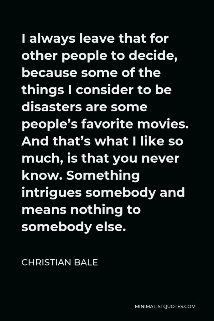 Christian Bale Quote - I always leave that for other people to decide, because some of the things I consider to be disasters are some people’s favorite movies. And that’s what I like so much, is that you never know. Something intrigues somebody and means nothing to somebody else.
