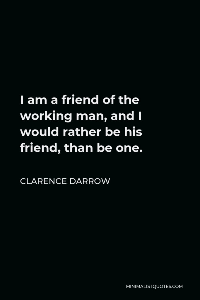 Clarence Darrow Quote - I am a friend of the working man, and I would rather be his friend, than be one.