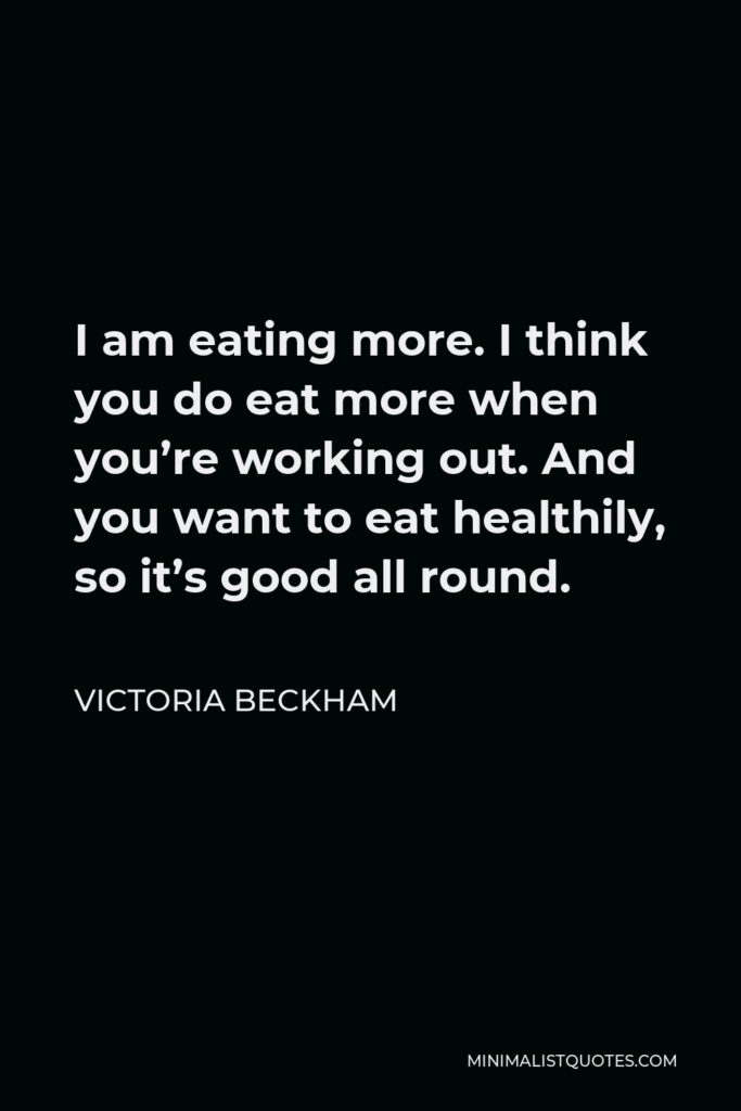 Victoria Beckham Quote - I am eating more. I think you do eat more when you’re working out. And you want to eat healthily, so it’s good all round.