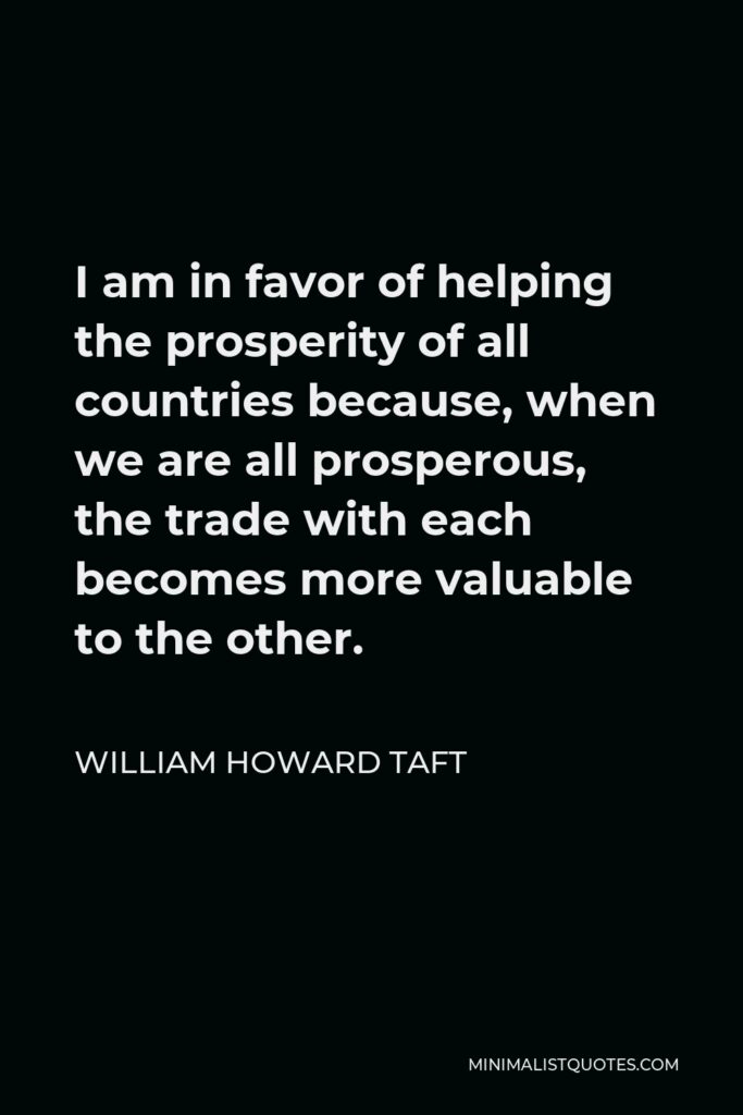 William Howard Taft Quote - I am in favor of helping the prosperity of all countries because, when we are all prosperous, the trade with each becomes more valuable to the other.