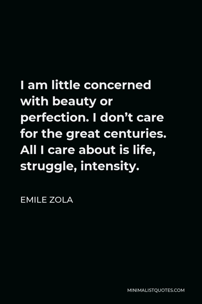 Emile Zola Quote - I am little concerned with beauty or perfection. I don’t care for the great centuries. All I care about is life, struggle, intensity.