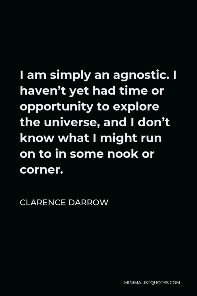 Clarence Darrow Quote - I am simply an agnostic. I haven’t yet had time or opportunity to explore the universe, and I don’t know what I might run on to in some nook or corner.
