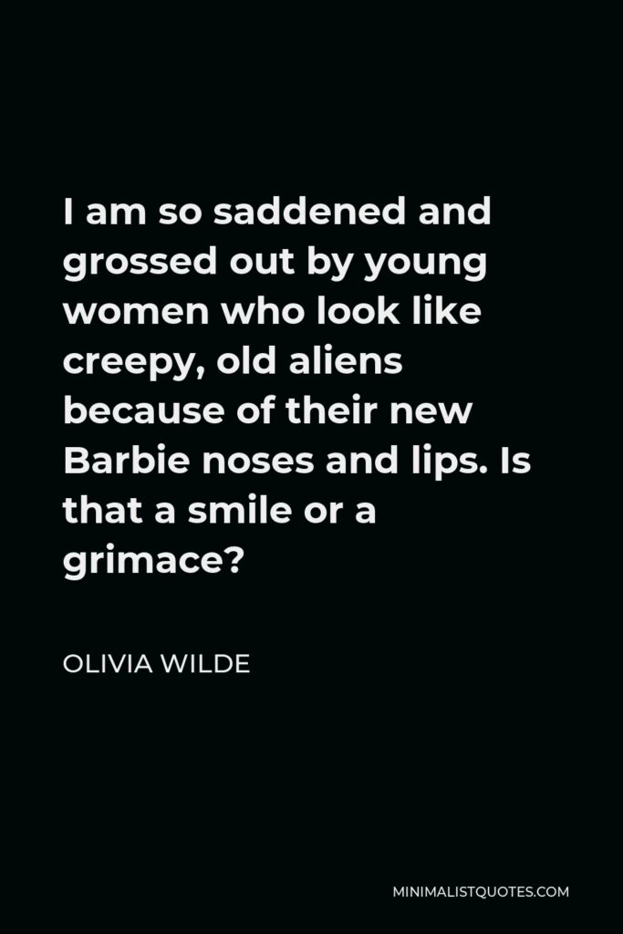 Olivia Wilde Quote - I am so saddened and grossed out by young women who look like creepy, old aliens because of their new Barbie noses and lips. Is that a smile or a grimace?