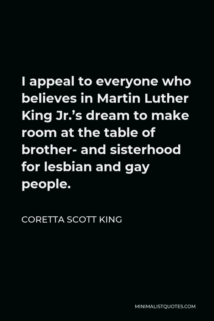 Coretta Scott King Quote - I appeal to everyone who believes in Martin Luther King Jr.’s dream to make room at the table of brother- and sisterhood for lesbian and gay people.