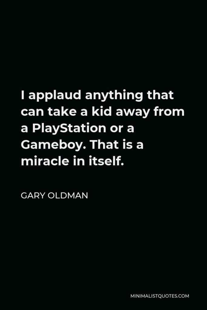 Gary Oldman Quote - I applaud anything that can take a kid away from a PlayStation or a Gameboy. That is a miracle in itself.