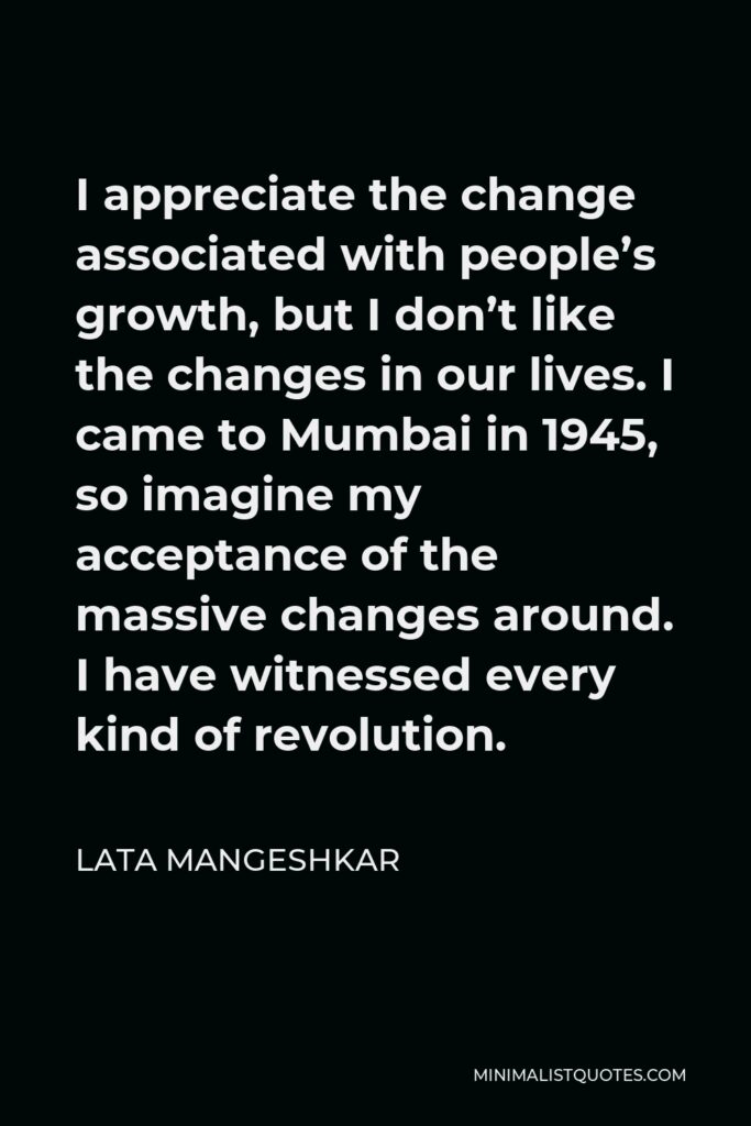 Lata Mangeshkar Quote - I appreciate the change associated with people’s growth, but I don’t like the changes in our lives. I came to Mumbai in 1945, so imagine my acceptance of the massive changes around. I have witnessed every kind of revolution.