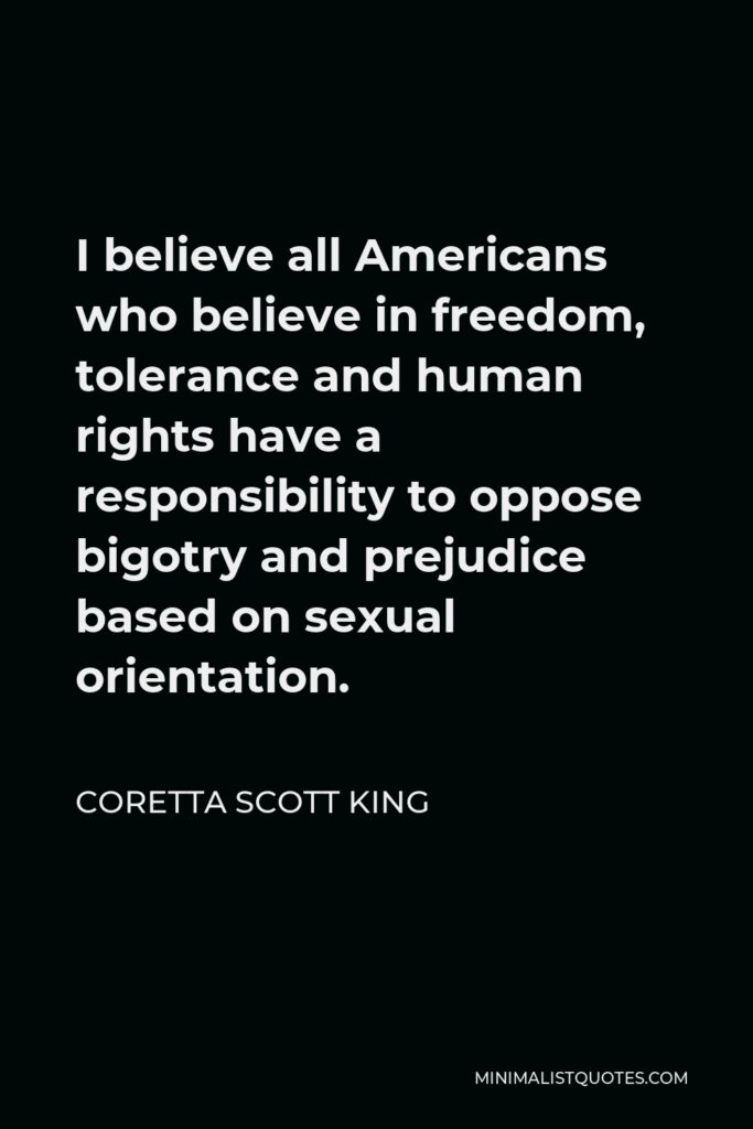 Coretta Scott King Quote - I believe all Americans who believe in freedom, tolerance and human rights have a responsibility to oppose bigotry and prejudice based on sexual orientation.