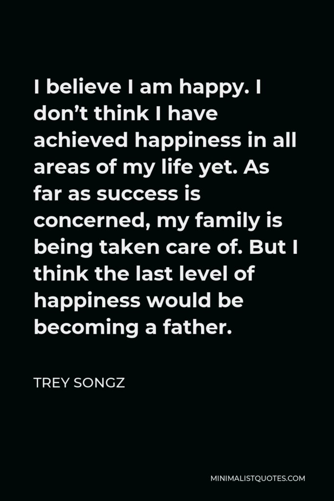 Trey Songz Quote - I believe I am happy. I don’t think I have achieved happiness in all areas of my life yet. As far as success is concerned, my family is being taken care of. But I think the last level of happiness would be becoming a father.