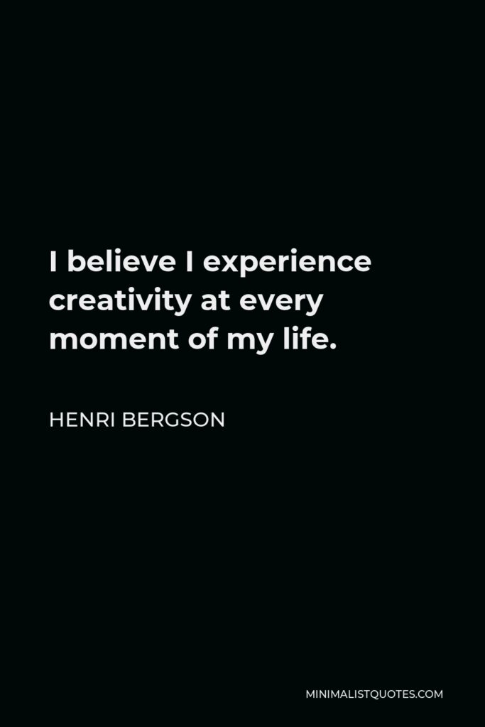 Henri Bergson Quote - I believe I experience creativity at every moment of my life.