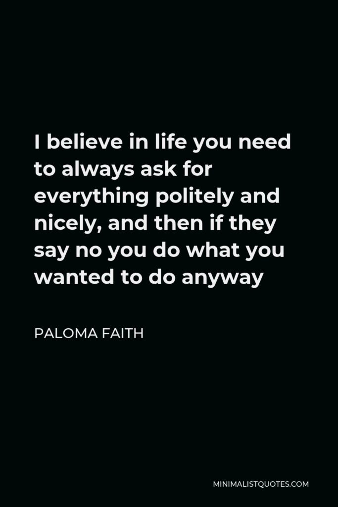 Paloma Faith Quote - I believe in life you need to always ask for everything politely and nicely, and then if they say no you do what you wanted to do anyway