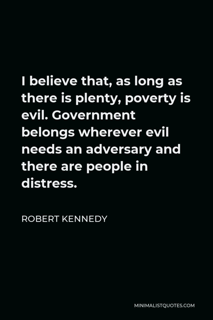 Robert Kennedy Quote - I believe that, as long as there is plenty, poverty is evil.