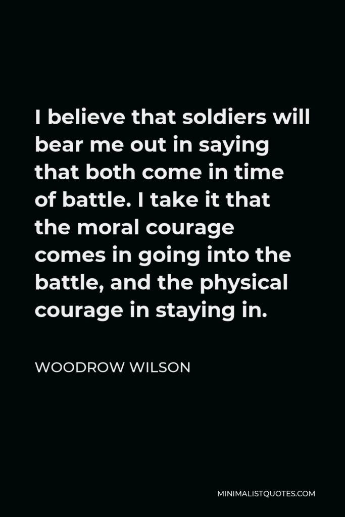 Woodrow Wilson Quote - I believe that soldiers will bear me out in saying that both come in time of battle. I take it that the moral courage comes in going into the battle, and the physical courage in staying in.