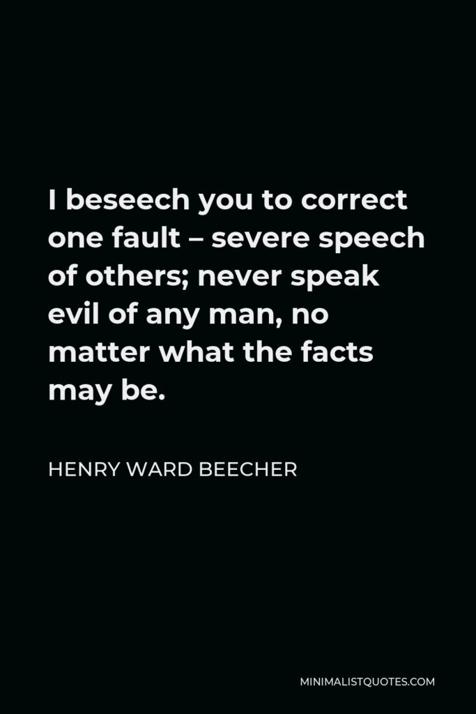 Henry Ward Beecher Quote - I beseech you to correct one fault – severe speech of others; never speak evil of any man, no matter what the facts may be.