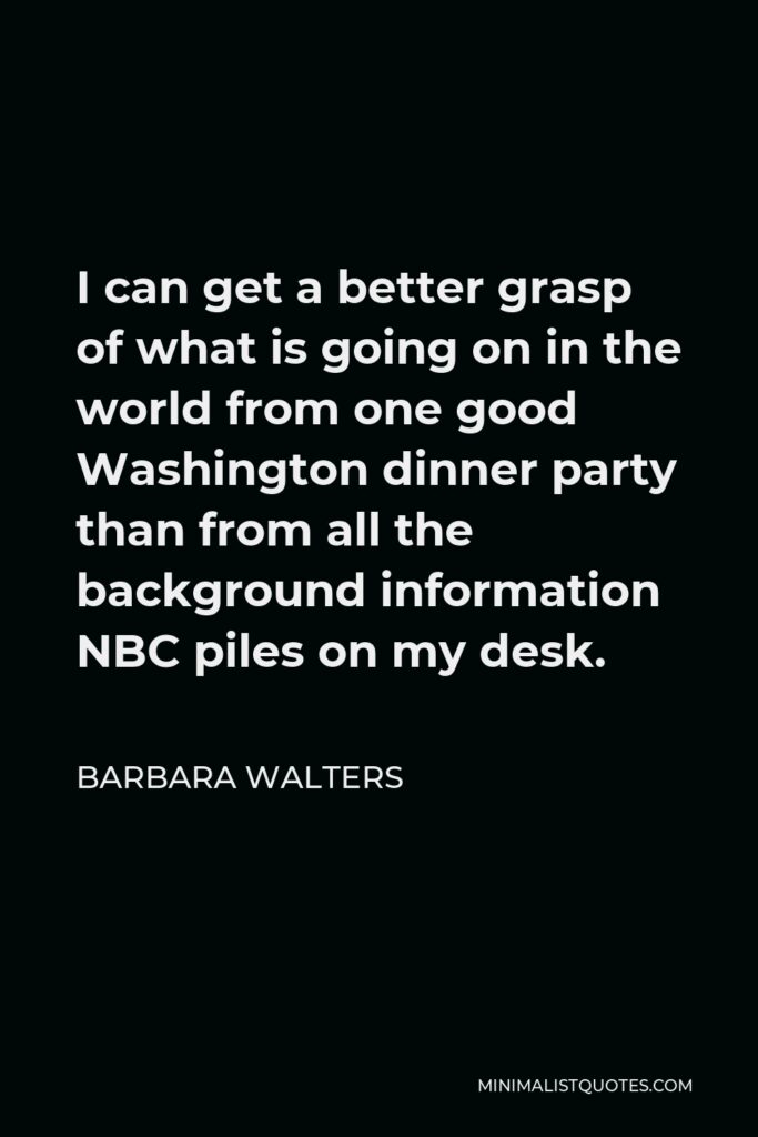 Barbara Walters Quote - I can get a better grasp of what is going on in the world from one good Washington dinner party than from all the background information NBC piles on my desk.
