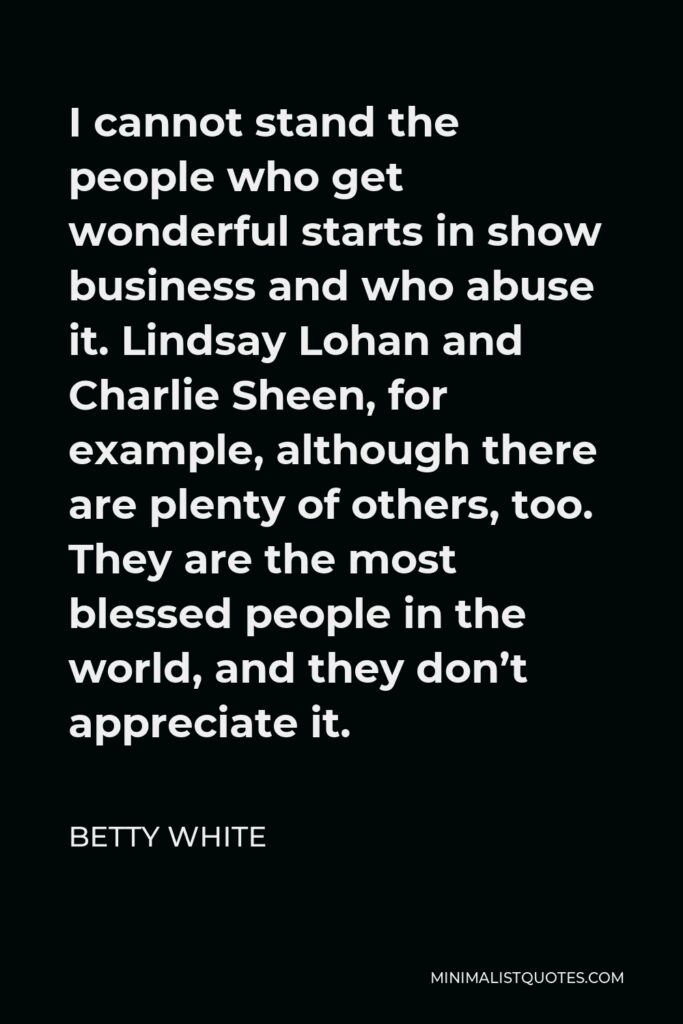 Betty White Quote - I cannot stand the people who get wonderful starts in show business and who abuse it. Lindsay Lohan and Charlie Sheen, for example, although there are plenty of others, too. They are the most blessed people in the world, and they don’t appreciate it.