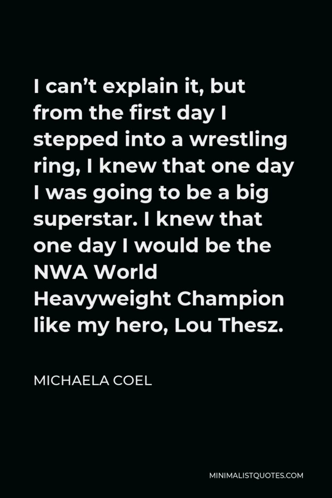 Michaela Coel Quote - I can’t explain it, but from the first day I stepped into a wrestling ring, I knew that one day I was going to be a big superstar. I knew that one day I would be the NWA World Heavyweight Champion like my hero, Lou Thesz.