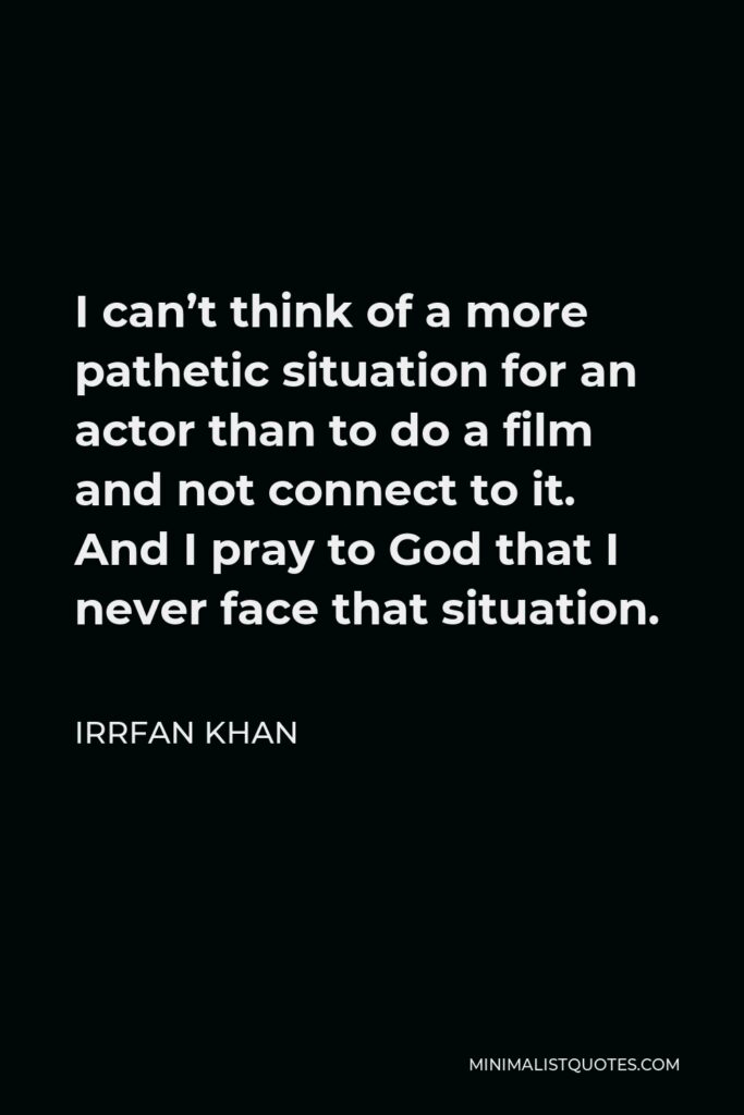 Irrfan Khan Quote - I can’t think of a more pathetic situation for an actor than to do a film and not connect to it. And I pray to God that I never face that situation.