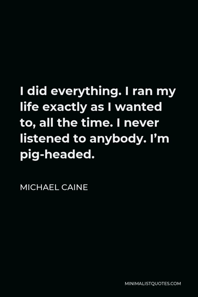 Michael Caine Quote - I did everything. I ran my life exactly as I wanted to, all the time. I never listened to anybody. I’m pig-headed.