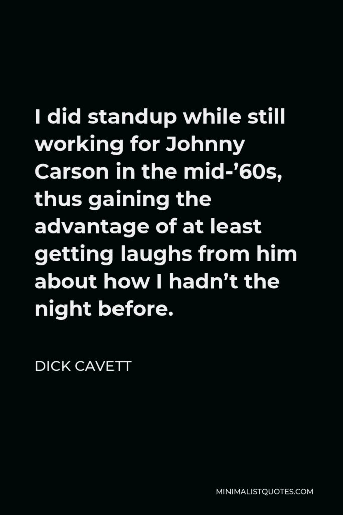 Dick Cavett Quote - I did standup while still working for Johnny Carson in the mid-’60s, thus gaining the advantage of at least getting laughs from him about how I hadn’t the night before.