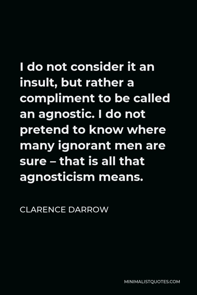 Clarence Darrow Quote - I do not consider it an insult, but rather a compliment to be called an agnostic. I do not pretend to know where many ignorant men are sure – that is all that agnosticism means.